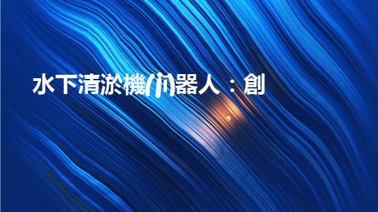 水下清淤機(jī)器人：創(chuàng)新技術(shù)解放水底黃金，誰將成為海洋深處的守護(hù)者？